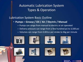 Automatic Lubrication System
            Types & Operation

Lubrication System Basic Outline
   • Pumps – Grease / Oil / Air / Electric / Manual
      – Pumps can range from manual to electric or air operated
      – Delivery pressure can range from a few hundred psi to 3,500 psi
      – Volumes can range from 0.001cc per stroke to 4kg per minute
 