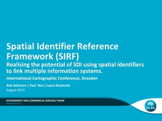 Spatial Identifier Reference
Framework (SIRF)

Realising the potential of SDI using spatial identifiers
to link multiple information systems.
International Cartographic Conference, Dresden
Rob Atkinson | Paul Box | Laura Kostanski
August 2013
GOVERNMENT AND COMMERCIAL SERVICES THEME

 