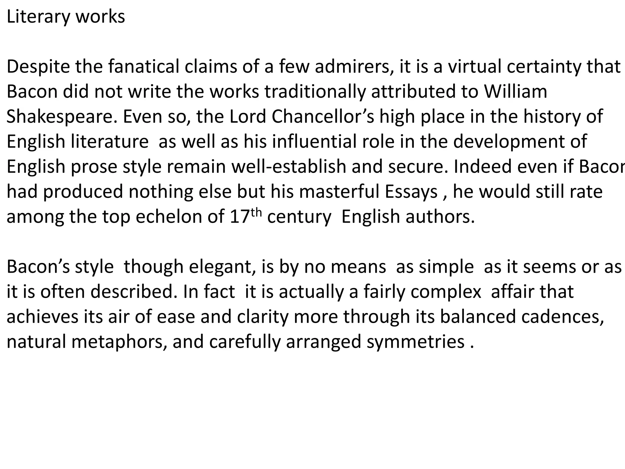 Literary works

Despite the fanatical claims of a few admirers, it is a virtual certainty that
Bacon did not write the works traditionally attributed to William
Shakespeare. Even so, the Lord Chancellor’s high place in the history of
English literature as well as his influential role in the development of
English prose style remain well-establish and secure. Indeed even if Bacon
had produced nothing else but his masterful Essays , he would still rate
among the top echelon of 17th century English authors.

Bacon’s style though elegant, is by no means as simple as it seems or as
it is often described. In fact it is actually a fairly complex affair that
achieves its air of ease and clarity more through its balanced cadences,
natural metaphors, and carefully arranged symmetries .
 