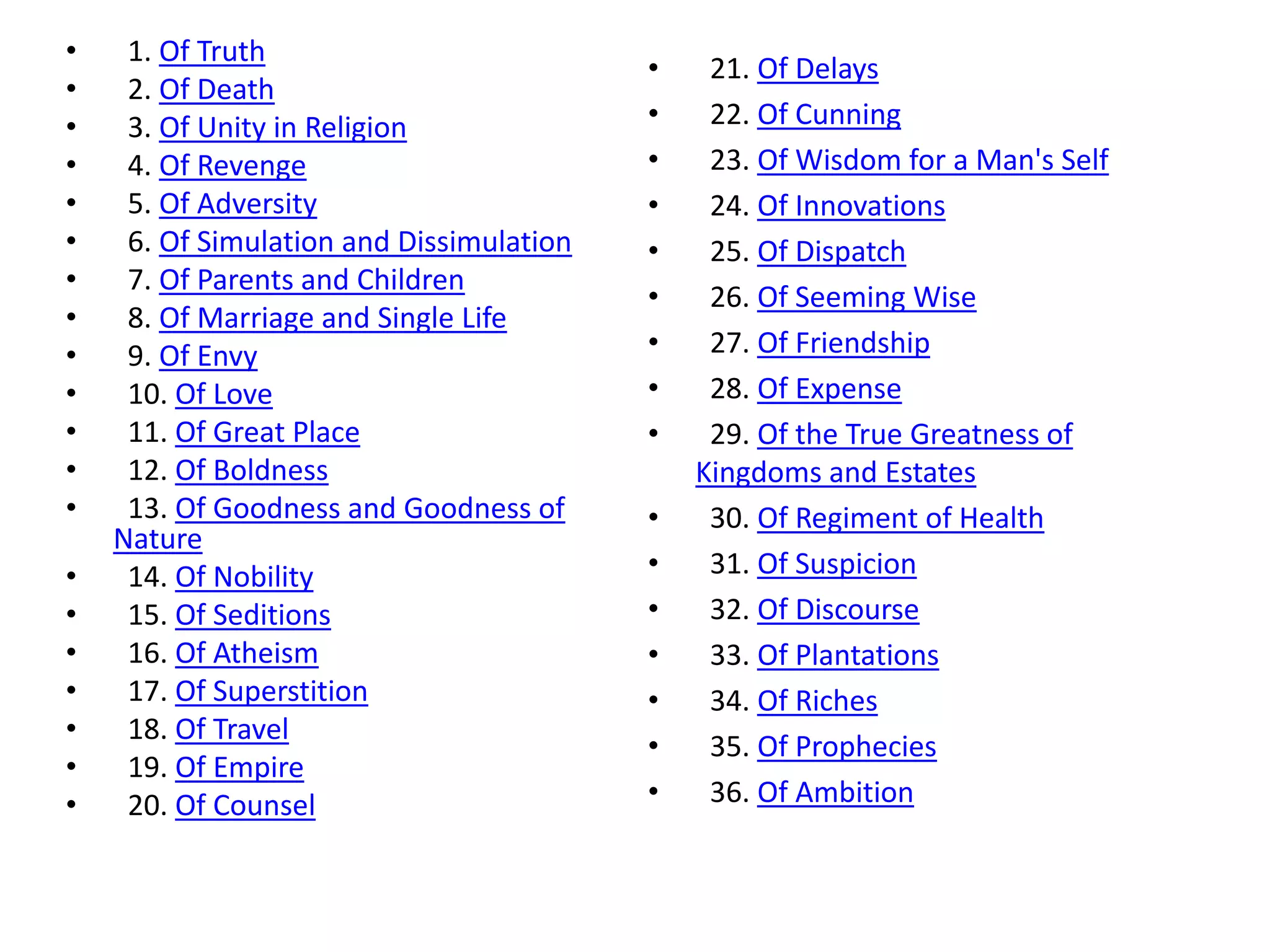•    1. Of Truth
                                          •    21. Of Delays
•    2. Of Death
•    3. Of Unity in Religion              •    22. Of Cunning
•    4. Of Revenge                        •    23. Of Wisdom for a Man's Self
•    5. Of Adversity                      •    24. Of Innovations
•    6. Of Simulation and Dissimulation   •    25. Of Dispatch
•    7. Of Parents and Children
                                          •    26. Of Seeming Wise
•    8. Of Marriage and Single Life
•    9. Of Envy                           •    27. Of Friendship
•    10. Of Love                          •    28. Of Expense
•    11. Of Great Place                   •    29. Of the True Greatness of
•    12. Of Boldness                          Kingdoms and Estates
•    13. Of Goodness and Goodness of      •    30. Of Regiment of Health
    Nature
•    14. Of Nobility                      •    31. Of Suspicion
•    15. Of Seditions                     •    32. Of Discourse
•    16. Of Atheism                       •    33. Of Plantations
•    17. Of Superstition                  •    34. Of Riches
•    18. Of Travel
                                          •    35. Of Prophecies
•    19. Of Empire
•    20. Of Counsel                       •    36. Of Ambition
 