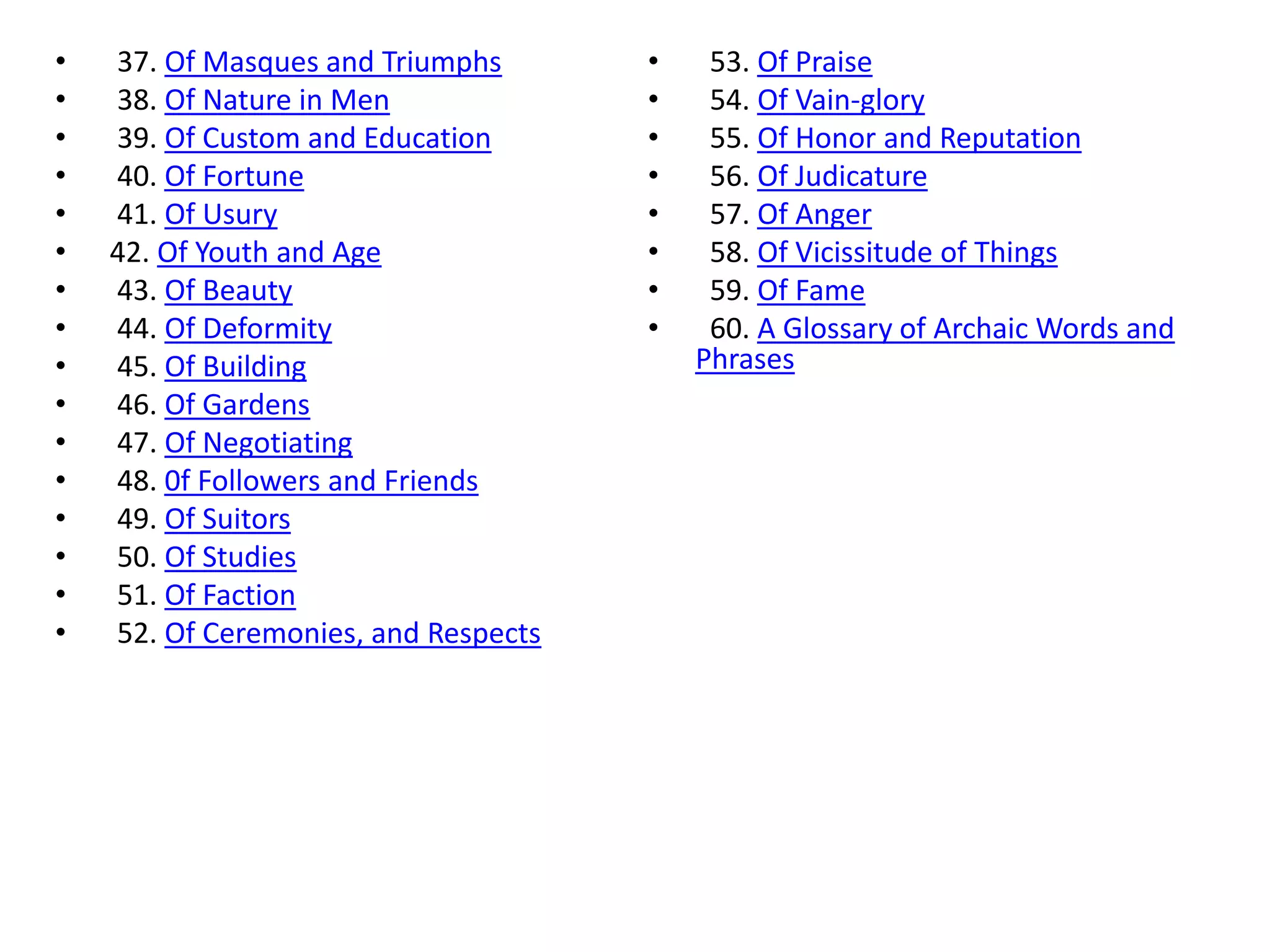 •   37. Of Masques and Triumphs       •    53. Of Praise
•   38. Of Nature in Men              •    54. Of Vain-glory
•   39. Of Custom and Education       •    55. Of Honor and Reputation
•   40. Of Fortune                    •    56. Of Judicature
•   41. Of Usury                      •    57. Of Anger
•   42. Of Youth and Age              •    58. Of Vicissitude of Things
•   43. Of Beauty                     •    59. Of Fame
•   44. Of Deformity                  •    60. A Glossary of Archaic Words and
•   45. Of Building                       Phrases
•   46. Of Gardens
•   47. Of Negotiating
•   48. 0f Followers and Friends
•   49. Of Suitors
•   50. Of Studies
•   51. Of Faction
•   52. Of Ceremonies, and Respects
 