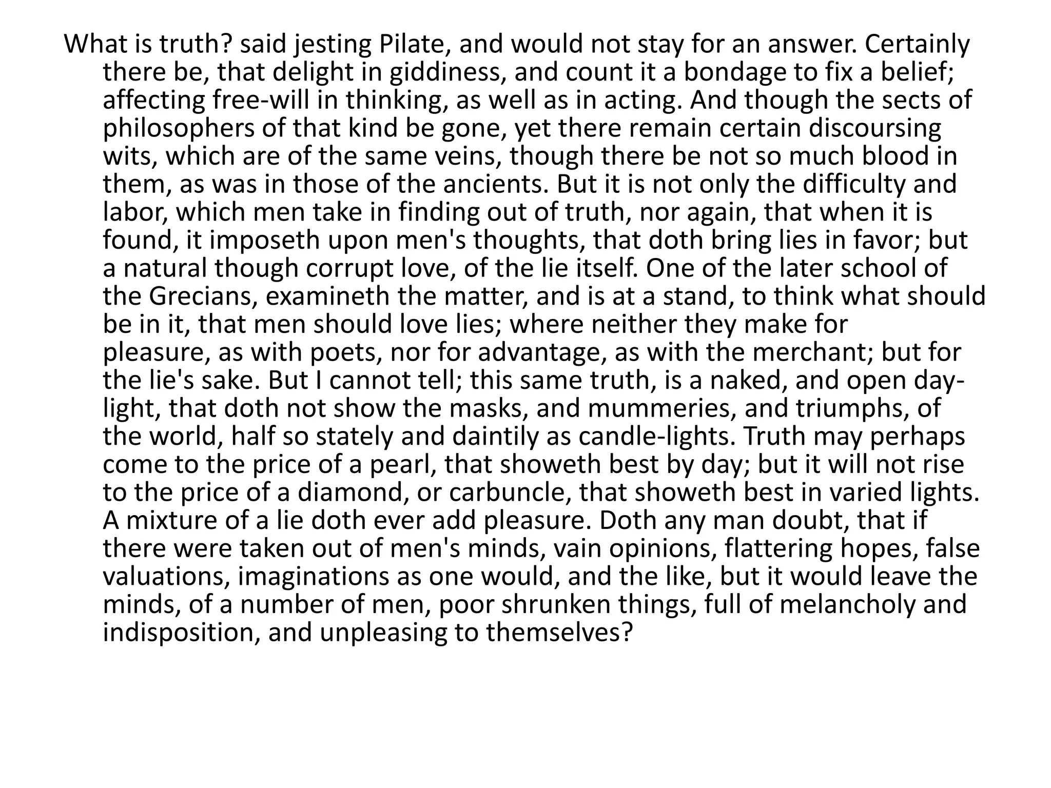What is truth? said jesting Pilate, and would not stay for an answer. Certainly
  there be, that delight in giddiness, and count it a bondage to fix a belief;
  affecting free-will in thinking, as well as in acting. And though the sects of
  philosophers of that kind be gone, yet there remain certain discoursing
  wits, which are of the same veins, though there be not so much blood in
  them, as was in those of the ancients. But it is not only the difficulty and
  labor, which men take in finding out of truth, nor again, that when it is
  found, it imposeth upon men's thoughts, that doth bring lies in favor; but
  a natural though corrupt love, of the lie itself. One of the later school of
  the Grecians, examineth the matter, and is at a stand, to think what should
  be in it, that men should love lies; where neither they make for
  pleasure, as with poets, nor for advantage, as with the merchant; but for
  the lie's sake. But I cannot tell; this same truth, is a naked, and open day-
  light, that doth not show the masks, and mummeries, and triumphs, of
  the world, half so stately and daintily as candle-lights. Truth may perhaps
  come to the price of a pearl, that showeth best by day; but it will not rise
  to the price of a diamond, or carbuncle, that showeth best in varied lights.
  A mixture of a lie doth ever add pleasure. Doth any man doubt, that if
  there were taken out of men's minds, vain opinions, flattering hopes, false
  valuations, imaginations as one would, and the like, but it would leave the
  minds, of a number of men, poor shrunken things, full of melancholy and
  indisposition, and unpleasing to themselves?
 