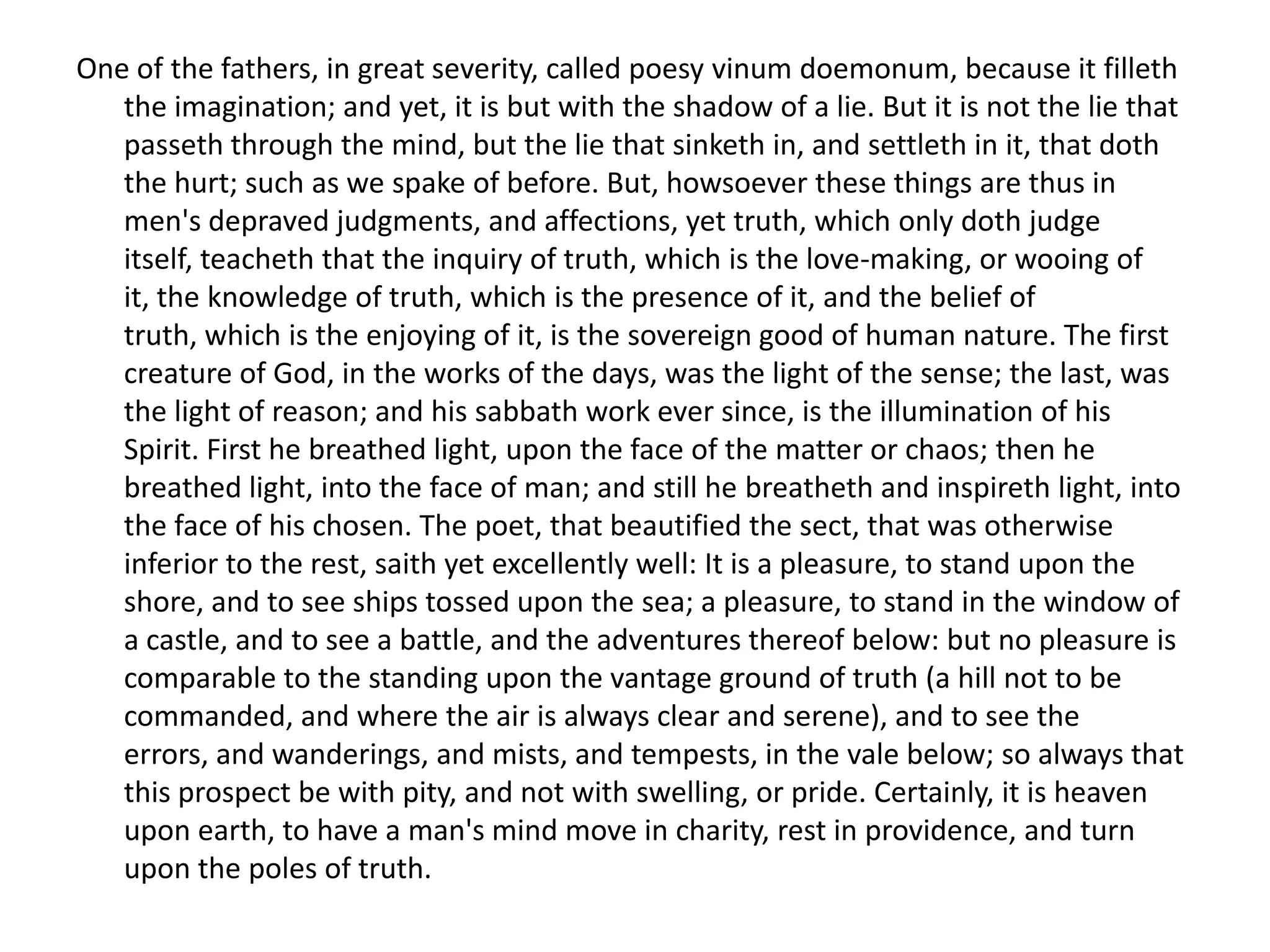One of the fathers, in great severity, called poesy vinum doemonum, because it filleth
   the imagination; and yet, it is but with the shadow of a lie. But it is not the lie that
   passeth through the mind, but the lie that sinketh in, and settleth in it, that doth
   the hurt; such as we spake of before. But, howsoever these things are thus in
   men's depraved judgments, and affections, yet truth, which only doth judge
   itself, teacheth that the inquiry of truth, which is the love-making, or wooing of
   it, the knowledge of truth, which is the presence of it, and the belief of
   truth, which is the enjoying of it, is the sovereign good of human nature. The first
   creature of God, in the works of the days, was the light of the sense; the last, was
   the light of reason; and his sabbath work ever since, is the illumination of his
   Spirit. First he breathed light, upon the face of the matter or chaos; then he
   breathed light, into the face of man; and still he breatheth and inspireth light, into
   the face of his chosen. The poet, that beautified the sect, that was otherwise
   inferior to the rest, saith yet excellently well: It is a pleasure, to stand upon the
   shore, and to see ships tossed upon the sea; a pleasure, to stand in the window of
   a castle, and to see a battle, and the adventures thereof below: but no pleasure is
   comparable to the standing upon the vantage ground of truth (a hill not to be
   commanded, and where the air is always clear and serene), and to see the
   errors, and wanderings, and mists, and tempests, in the vale below; so always that
   this prospect be with pity, and not with swelling, or pride. Certainly, it is heaven
   upon earth, to have a man's mind move in charity, rest in providence, and turn
   upon the poles of truth.
 