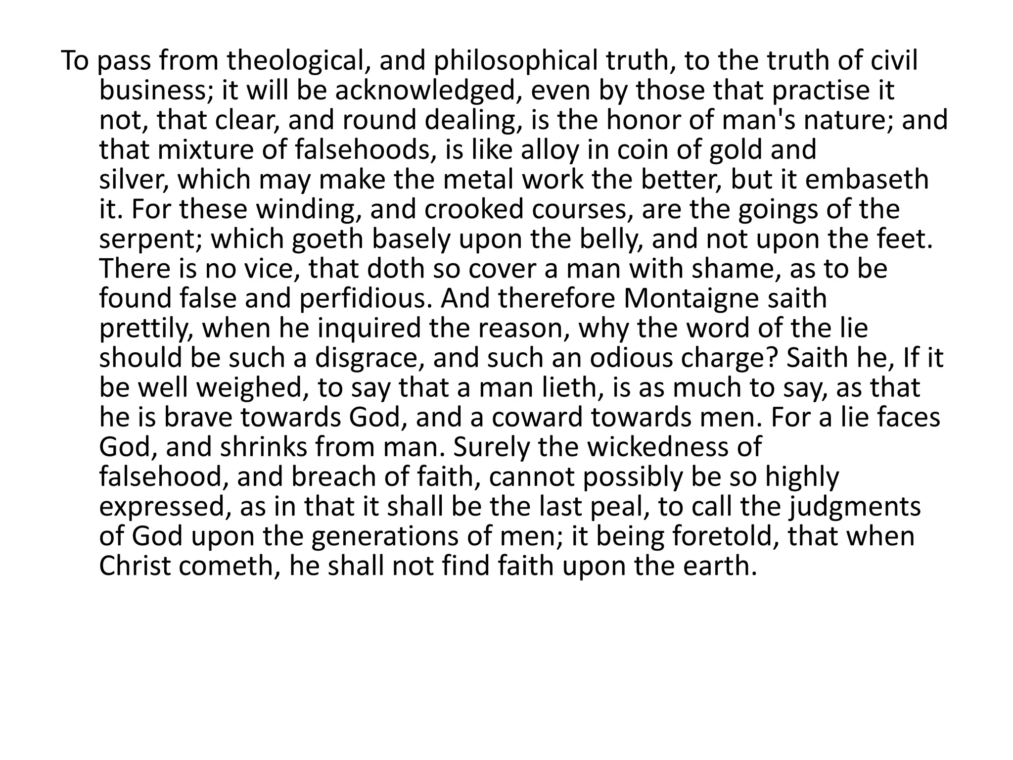 To pass from theological, and philosophical truth, to the truth of civil
   business; it will be acknowledged, even by those that practise it
   not, that clear, and round dealing, is the honor of man's nature; and
   that mixture of falsehoods, is like alloy in coin of gold and
   silver, which may make the metal work the better, but it embaseth
   it. For these winding, and crooked courses, are the goings of the
   serpent; which goeth basely upon the belly, and not upon the feet.
   There is no vice, that doth so cover a man with shame, as to be
   found false and perfidious. And therefore Montaigne saith
   prettily, when he inquired the reason, why the word of the lie
   should be such a disgrace, and such an odious charge? Saith he, If it
   be well weighed, to say that a man lieth, is as much to say, as that
   he is brave towards God, and a coward towards men. For a lie faces
   God, and shrinks from man. Surely the wickedness of
   falsehood, and breach of faith, cannot possibly be so highly
   expressed, as in that it shall be the last peal, to call the judgments
   of God upon the generations of men; it being foretold, that when
   Christ cometh, he shall not find faith upon the earth.
 