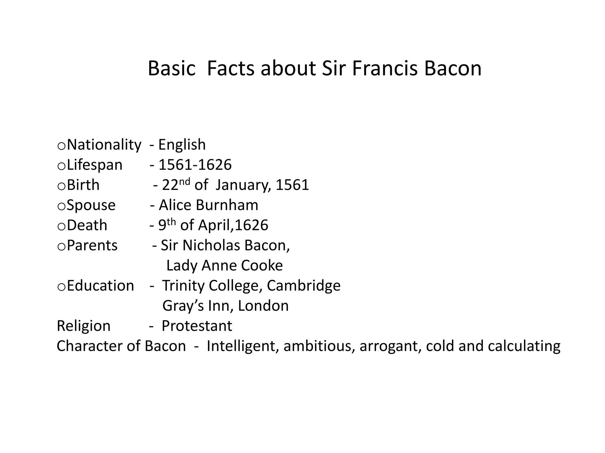 Basic Facts about Sir Francis Bacon


oNationality  - English
oLifespan     - 1561-1626
oBirth         - 22nd of January, 1561
oSpouse       - Alice Burnham
oDeath        - 9th of April,1626
oParents       - Sir Nicholas Bacon,
                  Lady Anne Cooke
oEducation - Trinity College, Cambridge
                 Gray’s Inn, London
Religion     - Protestant
Character of Bacon - Intelligent, ambitious, arrogant, cold and calculating
 