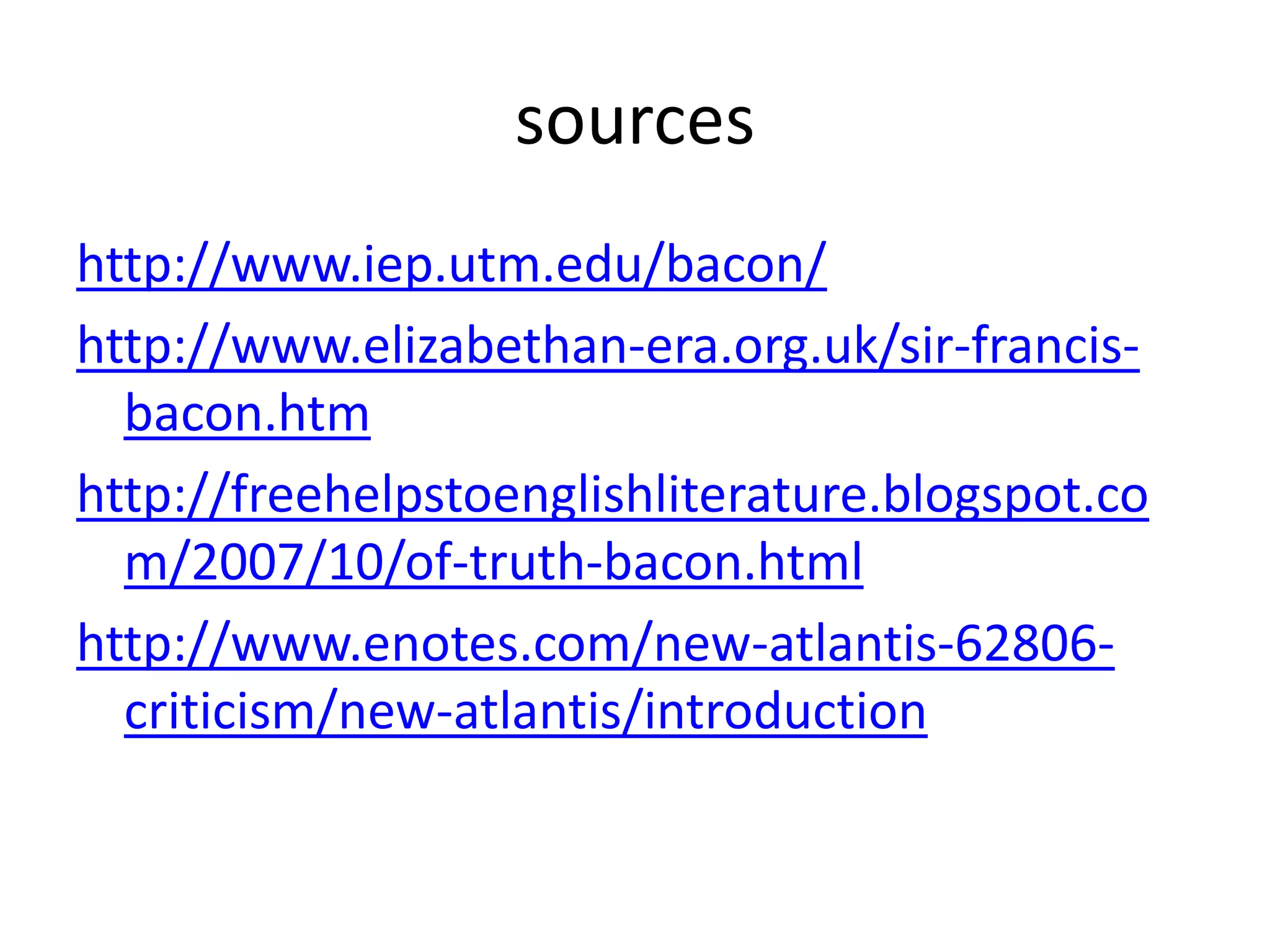 sources
http://www.iep.utm.edu/bacon/
http://www.elizabethan-era.org.uk/sir-francis-
  bacon.htm
http://freehelpstoenglishliterature.blogspot.co
  m/2007/10/of-truth-bacon.html
http://www.enotes.com/new-atlantis-62806-
  criticism/new-atlantis/introduction
 