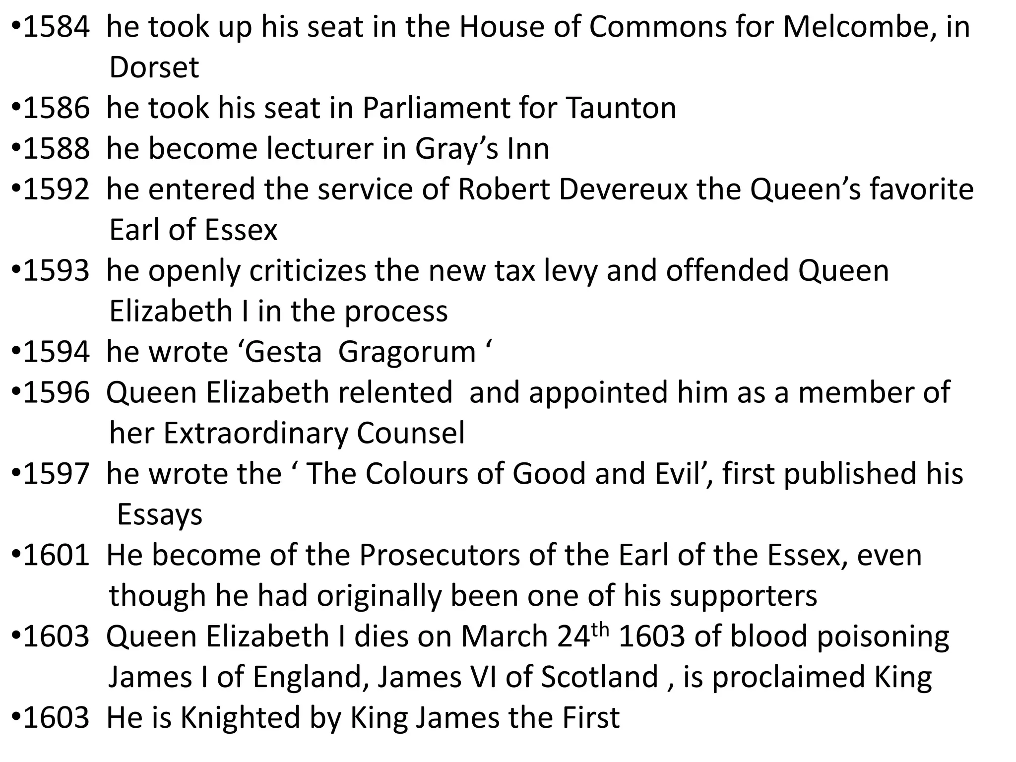 •1584 he took up his seat in the House of Commons for Melcombe, in
      Dorset
•1586 he took his seat in Parliament for Taunton
•1588 he become lecturer in Gray’s Inn
•1592 he entered the service of Robert Devereux the Queen’s favorite
      Earl of Essex
•1593 he openly criticizes the new tax levy and offended Queen
      Elizabeth I in the process
•1594 he wrote ‘Gesta Gragorum ‘
•1596 Queen Elizabeth relented and appointed him as a member of
      her Extraordinary Counsel
•1597 he wrote the ‘ The Colours of Good and Evil’, first published his
       Essays
•1601 He become of the Prosecutors of the Earl of the Essex, even
      though he had originally been one of his supporters
•1603 Queen Elizabeth I dies on March 24th 1603 of blood poisoning
      James I of England, James VI of Scotland , is proclaimed King
•1603 He is Knighted by King James the First
 