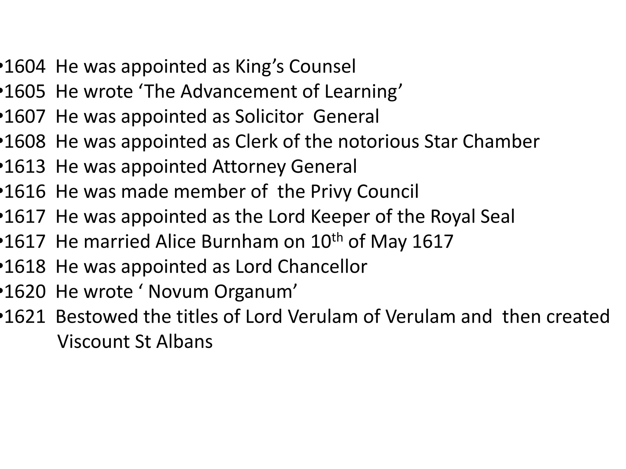 •1604   He was appointed as King’s Counsel
•1605   He wrote ‘The Advancement of Learning’
•1607   He was appointed as Solicitor General
•1608   He was appointed as Clerk of the notorious Star Chamber
•1613   He was appointed Attorney General
•1616   He was made member of the Privy Council
•1617   He was appointed as the Lord Keeper of the Royal Seal
•1617   He married Alice Burnham on 10th of May 1617
•1618   He was appointed as Lord Chancellor
•1620   He wrote ‘ Novum Organum’
•1621   Bestowed the titles of Lord Verulam of Verulam and then created
        Viscount St Albans
 