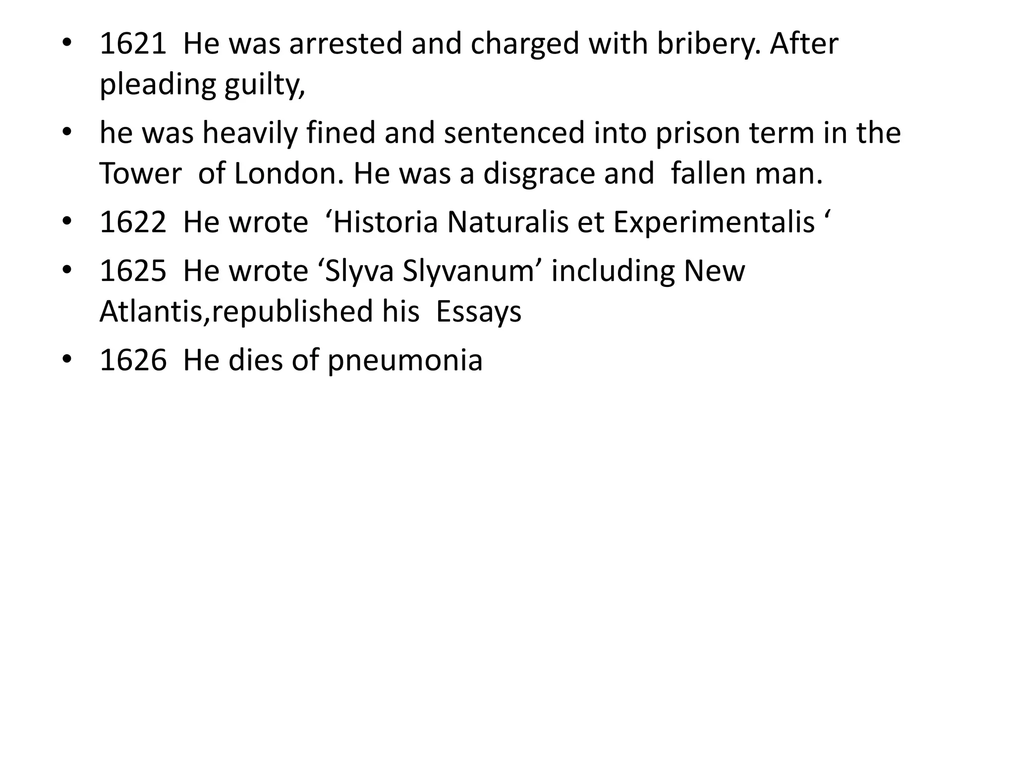 • 1621 He was arrested and charged with bribery. After
  pleading guilty,
• he was heavily fined and sentenced into prison term in the
  Tower of London. He was a disgrace and fallen man.
• 1622 He wrote ‘Historia Naturalis et Experimentalis ‘
• 1625 He wrote ‘Slyva Slyvanum’ including New
  Atlantis,republished his Essays
• 1626 He dies of pneumonia
 