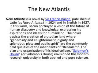 The New Atlantis
New Atlantis is a novel by Sir Francis Bacon, published in
  Latin (as Nova Atlantis) in 1624 and in English in 1627.
  In this work, Bacon portrayed a vision of the future of
  human discovery and knowledge, expressing his
  aspirations and ideals for humankind. The novel
  depicts the creation of a utopian land where
  "generosity and enlightenment, dignity and
  splendour, piety and public spirit" are the commonly
  held qualities of the inhabitants of "Bensalem". The
  plan and organization of his ideal college, "Salomon's
  House" (or Solomon's House) envisioned the modern
  research university in both applied and pure sciences.
 