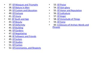 •   37. Of Masques and Triumphs       •    53. Of Praise
•   38. Of Nature in Men              •    54. Of Vain-glory
•   39. Of Custom and Education       •    55. Of Honor and Reputation
•   40. Of Fortune                    •    56. Of Judicature
•   41. Of Usury                      •    57. Of Anger
•   42. Of Youth and Age              •    58. Of Vicissitude of Things
•   43. Of Beauty                     •    59. Of Fame
•   44. Of Deformity                  •    60. A Glossary of Archaic Words and
•   45. Of Building                       Phrases
•   46. Of Gardens
•   47. Of Negotiating
•   48. 0f Followers and Friends
•   49. Of Suitors
•   50. Of Studies
•   51. Of Faction
•   52. Of Ceremonies, and Respects
 