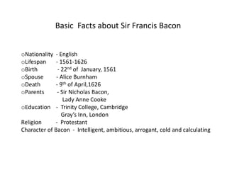 Basic Facts about Sir Francis Bacon


oNationality  - English
oLifespan     - 1561-1626
oBirth         - 22nd of January, 1561
oSpouse       - Alice Burnham
oDeath        - 9th of April,1626
oParents       - Sir Nicholas Bacon,
                  Lady Anne Cooke
oEducation - Trinity College, Cambridge
                 Gray’s Inn, London
Religion     - Protestant
Character of Bacon - Intelligent, ambitious, arrogant, cold and calculating
 