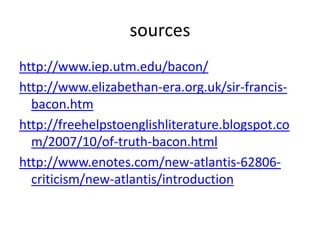 sources
http://www.iep.utm.edu/bacon/
http://www.elizabethan-era.org.uk/sir-francis-
  bacon.htm
http://freehelpstoenglishliterature.blogspot.co
  m/2007/10/of-truth-bacon.html
http://www.enotes.com/new-atlantis-62806-
  criticism/new-atlantis/introduction
 