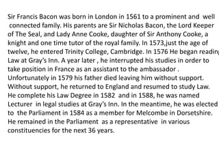 Sir Francis Bacon was born in London in 1561 to a prominent and well
 connected family. His parents are Sir Nicholas Bacon, the Lord Keeper
of The Seal, and Lady Anne Cooke, daughter of Sir Anthony Cooke, a
knight and one time tutor of the royal family. In 1573,just the age of
twelve, he entered Trinity College, Cambridge. In 1576 He began reading
Law at Gray’s Inn. A year later , he interrupted his studies in order to
take position in France as an assistant to the ambassador .
Unfortunately in 1579 his father died leaving him without support.
Without support, he returned to England and resumed to study Law.
He complete his Law Degree in 1582 and in 1588, he was named
Lecturer in legal studies at Gray’s Inn. In the meantime, he was elected
to the Parliament in 1584 as a member for Melcombe in Dorsetshire.
He remained in the Parliament as a representative in various
constituencies for the next 36 years.
 