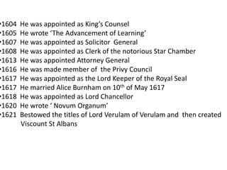 •1604   He was appointed as King’s Counsel
•1605   He wrote ‘The Advancement of Learning’
•1607   He was appointed as Solicitor General
•1608   He was appointed as Clerk of the notorious Star Chamber
•1613   He was appointed Attorney General
•1616   He was made member of the Privy Council
•1617   He was appointed as the Lord Keeper of the Royal Seal
•1617   He married Alice Burnham on 10th of May 1617
•1618   He was appointed as Lord Chancellor
•1620   He wrote ‘ Novum Organum’
•1621   Bestowed the titles of Lord Verulam of Verulam and then created
        Viscount St Albans
 