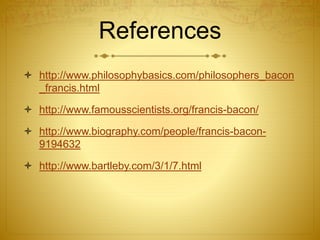 References
 http://www.philosophybasics.com/philosophers_bacon
_francis.html
 http://www.famousscientists.org/francis-bacon/
 http://www.biography.com/people/francis-bacon-
9194632
 http://www.bartleby.com/3/1/7.html
 