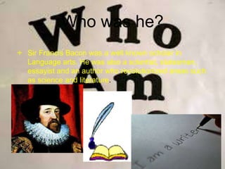 Who was he?
 Sir Francis Bacon was a well known scholar in
Language arts. He was also a scientist, statesman,
essayist and an author who revolutionized areas such
as science and literature.
 