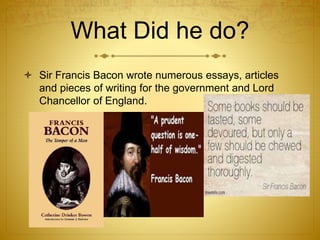 What Did he do?
 Sir Francis Bacon wrote numerous essays, articles
and pieces of writing for the government and Lord
Chancellor of England.
 