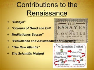 Contributions to the
Renaissance
 "Essays”
 "Colours of Good and Evil
 Meditationes Sacrae”
 "Proficience and Advancement of Learning”
 "The New Atlantis”
 The Scientific Method
 