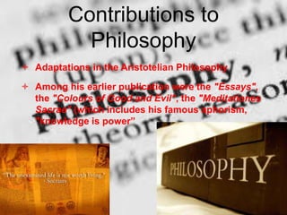 Contributions to
Philosophy
 Adaptations in the Aristotelian Philosophy
 Among his earlier publication were the "Essays",
the "Colours of Good and Evil", the "Meditationes
Sacrae" (which includes his famous aphorism,
"knowledge is power”
 