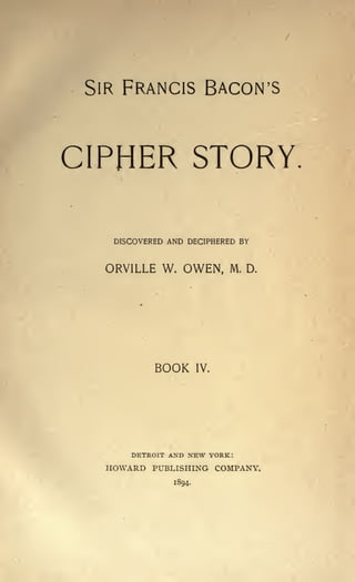 SIR FRANCIS BACON'S

CIPHER STORY.
DISCOVERED AND DECIPHERED BY

ORVILLE W. OWEN,

BOOK

DETROIT AND

M. D.

IV.

NEW YORK:

HOWARD PUBLISHING COMPANY.
1894.

 