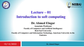 Lecture – 01
Introduction to soft computing
Dr. Ahmed Elngar
Associate Professor
Faculty of Computers and Artificial Intellegence
Beni-Suef University
Faculty of Computers and Information Technology, American University in the
Emirates
1
Dr. Ahmed Elngar
10/15/2022
 