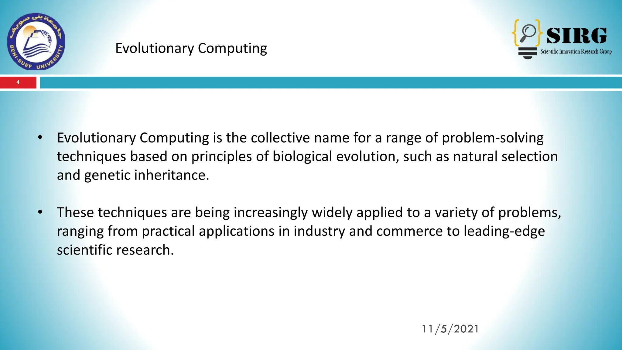 4
11/5/2021
Evolutionary Computing
• Evolutionary Computing is the collective name for a range of problem-solving
techniques based on principles of biological evolution, such as natural selection
and genetic inheritance.
• These techniques are being increasingly widely applied to a variety of problems,
ranging from practical applications in industry and commerce to leading-edge
scientific research.
 