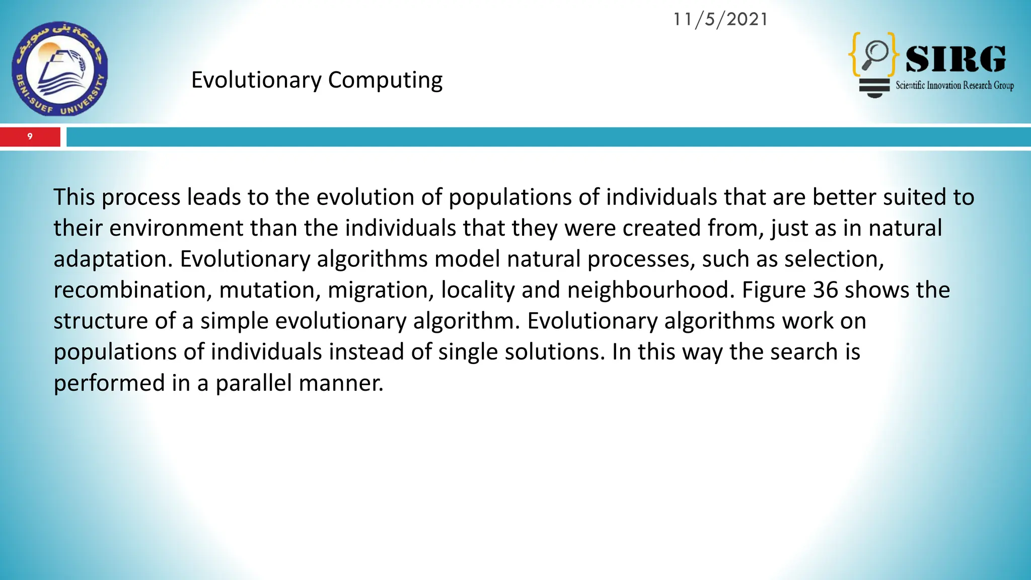 9
11/5/2021
Evolutionary Computing
This process leads to the evolution of populations of individuals that are better suited to
their environment than the individuals that they were created from, just as in natural
adaptation. Evolutionary algorithms model natural processes, such as selection,
recombination, mutation, migration, locality and neighbourhood. Figure 36 shows the
structure of a simple evolutionary algorithm. Evolutionary algorithms work on
populations of individuals instead of single solutions. In this way the search is
performed in a parallel manner.
 