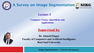 A Survey on Image Segmentation 1
Image Segmentation : A vision for Development .
Lecture 3
Dr. Ahmed Elngar
Faculty of Computers and Artificial Intelligence
Beni-Suef University
Supervised by
Computer Vision: Algorithms and
Applications
 