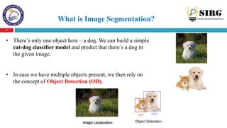 What is Image Segmentation?
6
• There’s only one object here – a dog. We can build a simple
cat-dog classifier model and p...