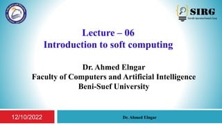 Lecture – 06
Introduction to soft computing
Dr. Ahmed Elngar
Faculty of Computers and Artificial Intelligence
Beni-Suef University
1
Dr. Ahmed Elngar
12/10/2022
 