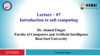 Lecture – 07
Introduction to soft computing
Dr. Ahmed Elngar
Faculty of Computers and Artificial Intelligence
Beni-Suef University
1
Dr. Ahmed Elngar
12/10/2022
 