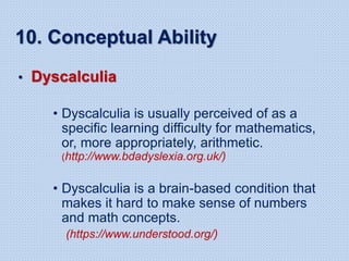 10. Conceptual Ability
• Dyscalculia
• Dyscalculia is usually perceived of as a
specific learning difficulty for mathematics,
or, more appropriately, arithmetic.
(http://www.bdadyslexia.org.uk/)
• Dyscalculia is a brain-based condition that
makes it hard to make sense of numbers
and math concepts.
(https://www.understood.org/)
 