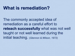The commonly accepted idea of
remediation as a careful effort to
reteach successfully what was not well
taught or not well learned during the
initial teaching. (Glennon & Wilson, 1972)
What is remediation?
 