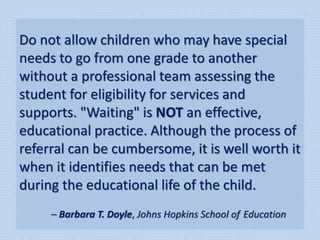 Do not allow children who may have special
needs to go from one grade to another
without a professional team assessing the
student for eligibility for services and
supports. "Waiting" is NOT an effective,
educational practice. Although the process of
referral can be cumbersome, it is well worth it
when it identifies needs that can be met
during the educational life of the child.
– Barbara T. Doyle, Johns Hopkins School of Education
 