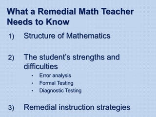 1) Structure of Mathematics
2) The student’s strengths and
difficulties
• Error analysis
• Formal Testing
• Diagnostic Testing
3) Remedial instruction strategies
What a Remedial Math Teacher
Needs to Know
 