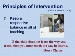 7. Keep a
responsive
balance in all of
teaching
Principles of Intervention
(Chinn & Ashcroft, 2007)
If the child does not learn the way you
teach, then you must teach the way he learns.
- Harry Chasty
 