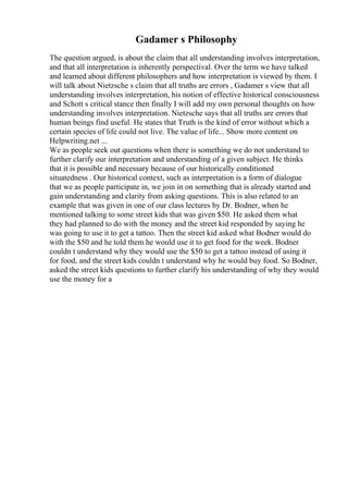 Gadamer s Philosophy
The question argued, is about the claim that all understanding involves interpretation,
and that all interpretation is inherently perspectival. Over the term we have talked
and learned about different philosophers and how interpretation is viewed by them. I
will talk about Nietzsche s claim that all truths are errors , Gadamer s view that all
understanding involves interpretation, his notion of effective historical consciousness
and Schott s critical stance then finally I will add my own personal thoughts on how
understanding involves interpretation. Nietzsche says that all truths are errors that
human beings find useful. He states that Truth is the kind of error without which a
certain species of life could not live. The value of life... Show more content on
Helpwriting.net ...
We as people seek out questions when there is something we do not understand to
further clarify our interpretation and understanding of a given subject. He thinks
that it is possible and necessary because of our historically conditioned
situatedness . Our historical context, such as interpretation is a form of dialogue
that we as people participate in, we join in on something that is already started and
gain understanding and clarity from asking questions. This is also related to an
example that was given in one of our class lectures by Dr. Bodner, when he
mentioned talking to some street kids that was given $50. He asked them what
they had planned to do with the money and the street kid responded by saying he
was going to use it to get a tattoo. Then the street kid asked what Bodner would do
with the $50 and he told them he would use it to get food for the week. Bodner
couldn t understand why they would use the $50 to get a tattoo instead of using it
for food, and the street kids couldn t understand why he would buy food. So Bodner,
asked the street kids questions to further clarify his understanding of why they would
use the money for a
 