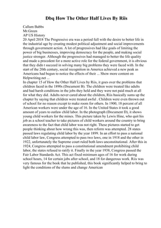 Dbq How The Other Half Lives By Riis
Callum Babbs
Mr.Green
AP US History
20 April 2018 The Progressive era was a period full with the desire to better life in
the industrial age by creating modest political adjustment and social improvements
through government action. A lot of progressives had like goals of limiting the
power of big businesses, improving democracy for the people, and making social
justice stronger. Although the progressives had managed to better the life quality
and made a precedent for a more active role for the federal government, it is obvious
that they didn t succeed in solving many big problems they were faced with. In the
start of the 20th century, social recognition in America achieved a new peak as
Americans had begun to notice the effects of their ... Show more content on
Helpwriting.net ...
In chapter 15 of How the Other Half Lives by Riis, it goes over the problems that
children faced in the 1890s (Document B). The children were treated like adults
and had harsh conditions in the jobs they held and they were not paid much at all
for what they did. Adults never cared about the children, Riis basically sums up the
chapter by saying that children were treated awful . Children were even thrown out
of school for no reason except to make room for others. In 1900, 18 percent of all
American workers were under the age of 16. In the United States it took a good
amount of years to outlaw child labor. In the photograph (Document D), it shows
young child workers for the mines. This picture taken by Lewis Hine, who quit his
job as a school teacher to take pictures of child workers around the country to bring
awareness to the fact that child labor was not right. These pictures started to get
people thinking about how wrong this was, then reform was attempted. 28 states
passed laws regulating child labor by the year 1899. In an effort to pass a national
child labor law, Congress attempted to pass two laws, one in 1918 and the other in
1922, unfortunately the Supreme court ruled both laws unconstitutional. After this in
1924, Congress attempted to pass a constitutional amendment prohibiting child
labor, the states refused to ratify it. Finally in the year 1938, Congress passed the
Fair Labor Standards Act. This act fixed minimum ages of 16 for work during
school hours, 14 for certain jobs after school, and 18 for dangerous work. Riis was
very famous for the book that he published, this book significantly helped to bring to
light the conditions of the slums and change American
 