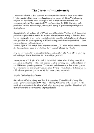 The Chevrolet Volt Adventure
The second chapter of the Chevrolet Volt adventure is about to begin. Fans of this
hybrid electric vehicle have been keeping a close eye on all things Volt, learning
early on the new model has a lower price and is more efficient than the first
generation vehicle. This week, the EPA confirmed that the 2016 Chevrolet Volt
provides a 53 mile electric range, leading to a nearly 40 percent longer range on a
single charge.
Range is the be all and end all of EV driving. Although the Volt has a 1.5 liter power
generator to provide fuel to run the electric motor when the battery is depleted, most
buyers want prefer to rely on low cost electricity only. Not only is electricity cheaper
than gasoline, but when operating in EV mode only, emissions output is near... Show
more content on Helpwriting.net ...
Planned right, a Volt owner could travel more than 1,000 miles before needing to stop
at a fueling station again provided that they regularly charge the vehicle.
Five model years after releasing the first generation Chevrolet Volt, GM is applying
other changes that will enhance the ownership experience.
Indeed, the new Volt will better utilize the electric motor when driving. In the first
generation model, the 111 kilowatt traction electric motor operated independently of
the 55 kilowatt gasoline generator. The new model allows the Voltec power system
to use both motors concurrently under certain driving circumstances. It also relies on
a 75 kilowatt gasoline generator to deliver more power as needed.
Regular Grade Gasoline Okayed
Overall fuel efficiency is up too. The first generation Volt achieved 37 mpg. The
second generation model is EPA rated at 42 mpg. Where the first generation model
required premium fuel, the all new Volt takes regular grade gasoline. That alone will
enable customers to save at least 10 percent at the
 