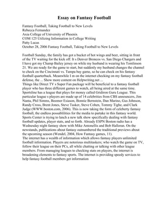 Essay on Fantasy Football
Fantasy Football, Taking Football to New Levels
Rebecca Fernandez
Axia College of University of Phoenix
COM 125 Utilizing Information in College Writing
Patty Lucas
October 28, 2006 Fantasy Football, Taking Football to New Levels
Football Sunday, the family has got a bucket of hot wings and beer, sitting in front
of the TV waiting for the kick off. It s Denver Broncos vs. San Diego Chargers and
I have got my Champ Bailey jersey on while my husband is wearing his Tomlinson
21. We are ready for the game to start, but suddenly my husband changes the channel
to check on the Cincinnati vs. Tampa bay game, so he can check on his fantasy
football quarterback. Meanwhile I m on the internet checking on my fantasy football
defense, the ... Show more content on Helpwriting.net ...
Things like Direct TV s Super Fan package will be beneficial to a fantasy football
player who has three different games to watch, all being aired at the same time.
Sportsline has a league that plays for money called Gridiron Guru League. This
particular league s players are made up of 14 celebrities from CBS announcers, Jim
Nanta, Phil Simms, Boomer Esiason, Bonnie Bernstein, Dan Marino, Gus Johnson,
Randy Cross, Brent Jones, Steve Tasker, Steve Cohen, Tommy Tighe, and Clark
Judge (WWW.boston.com, 2006). This is now taking the form of celeberty fantasy
football, the endless possablilities for the media to partake in this fantasy world.
Sports Center is trying to lanch a new talk show specifically dealing with fantasy
football updates, player stats, and so forth. Already ESPN Boston radio has a
Wednesday night fantasy show with Mike Antonellis and Bob Halloran. On the
newstands, publications about fantasy outnumbered the traditional previews about
the upcoming season (Wendel, 2004, How Fantasy games, 11).
The internet has a wealth of information which allows fantasy players unlimited
football information. Players are notorious multitaskers; who watch the game on TV,
follow their league on their PCs, all while chatting or talking with other league
members. From managing leagues to checking stats on players, the internet is
broadening elements to fantasy sports. The internet is providing speedy services to
help fantasy football members get information
 