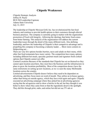 Chipotle Weaknesses
Chipotle Strategic Analysis
Jeffrey D. Payne
BUS 560 Leadership Capstone
Adams State University
July 12, 2015
The leadership at Chipotle Mexican Grill, Inc. has revolutionized the fast food
industry and continue to provide health options to their customers through ethicial
business practices. The company is currently going to market with the organization
promotion of Food with Integrity , following the ideology that better food comes
from better farming. This analysis of the organization will address the current
leadership issues through the detail of the many different tools. Also defining
leadership, and how the leadership of Chipotle is their competivie advantage and is
propelling this company to becoming a industry leader. ... Show more content on
Helpwriting.net ...
There are very few options besides burritos, tacos and salads on their menu, while
other fast food restaurants have more variety. The competition have many options;
including different hot meals, specialty gourmet meals and signature fresh cooked
options that Chipotle cannot not offer.
Limited Locations Because of the standards that Chipotle has set on themselves they
cannot open location anywhere, they must have the business and the infrastructure in
place to grow the locations profitability. Most of the competition doesn t have the
same restrictions on setting up new locations, as we ve seen the many McDonalds
locations across the country.
Limited advertisements Chipotle doesn t believe they need to be dependent on
advertising, and they focus more on word of mouth. They utilize an in house agency,
rather than hiring an outside agency, which they have tried again and again. Chipotle
executed an advertising campaign where they poked fun at advertising agencies
saying that the ad agencies said to show a burrito in the ad, but they thought it was
better to show where they came from or that the ingredients deserve the spotlight.
They did this through print, radio, and online but did not use TV ads or
 