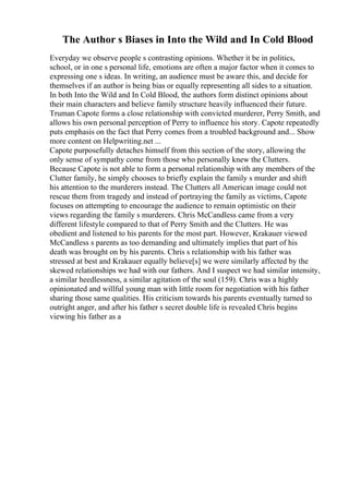 The Author s Biases in Into the Wild and In Cold Blood
Everyday we observe people s contrasting opinions. Whether it be in politics,
school, or in one s personal life, emotions are often a major factor when it comes to
expressing one s ideas. In writing, an audience must be aware this, and decide for
themselves if an author is being bias or equally representing all sides to a situation.
In both Into the Wild and In Cold Blood, the authors form distinct opinions about
their main characters and believe family structure heavily influenced their future.
Truman Capote forms a close relationship with convicted murderer, Perry Smith, and
allows his own personal perception of Perry to influence his story. Capote repeatedly
puts emphasis on the fact that Perry comes from a troubled background and... Show
more content on Helpwriting.net ...
Capote purposefully detaches himself from this section of the story, allowing the
only sense of sympathy come from those who personally knew the Clutters.
Because Capote is not able to form a personal relationship with any members of the
Clutter family, he simply chooses to briefly explain the family s murder and shift
his attention to the murderers instead. The Clutters all American image could not
rescue them from tragedy and instead of portraying the family as victims, Capote
focuses on attempting to encourage the audience to remain optimistic on their
views regarding the family s murderers. Chris McCandless came from a very
different lifestyle compared to that of Perry Smith and the Clutters. He was
obedient and listened to his parents for the most part. However, Krakauer viewed
McCandless s parents as too demanding and ultimately implies that part of his
death was brought on by his parents. Chris s relationship with his father was
stressed at best and Krakauer equally believe[s] we were similarly affected by the
skewed relationships we had with our fathers. And I suspect we had similar intensity,
a similar heedlessness, a similar agitation of the soul (159). Chris was a highly
opinionated and willful young man with little room for negotiation with his father
sharing those same qualities. His criticism towards his parents eventually turned to
outright anger, and after his father s secret double life is revealed Chris begins
viewing his father as a
 