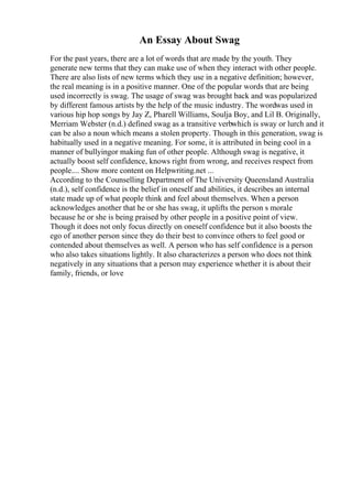 An Essay About Swag
For the past years, there are a lot of words that are made by the youth. They
generate new terms that they can make use of when they interact with other people.
There are also lists of new terms which they use in a negative definition; however,
the real meaning is in a positive manner. One of the popular words that are being
used incorrectly is swag. The usage of swag was brought back and was popularized
by different famous artists by the help of the music industry. The wordwas used in
various hip hop songs by Jay Z, Pharell Williams, Soulja Boy, and Lil B. Originally,
Merriam Webster (n.d.) defined swag as a transitive verbwhich is sway or lurch and it
can be also a noun which means a stolen property. Though in this generation, swag is
habitually used in a negative meaning. For some, it is attributed in being cool in a
manner of bullyingor making fun of other people. Although swag is negative, it
actually boost self confidence, knows right from wrong, and receives respect from
people.... Show more content on Helpwriting.net ...
According to the Counselling Department of The University Queensland Australia
(n.d.), self confidence is the belief in oneself and abilities, it describes an internal
state made up of what people think and feel about themselves. When a person
acknowledges another that he or she has swag, it uplifts the person s morale
because he or she is being praised by other people in a positive point of view.
Though it does not only focus directly on oneself confidence but it also boosts the
ego of another person since they do their best to convince others to feel good or
contended about themselves as well. A person who has self confidence is a person
who also takes situations lightly. It also characterizes a person who does not think
negatively in any situations that a person may experience whether it is about their
family, friends, or love
 