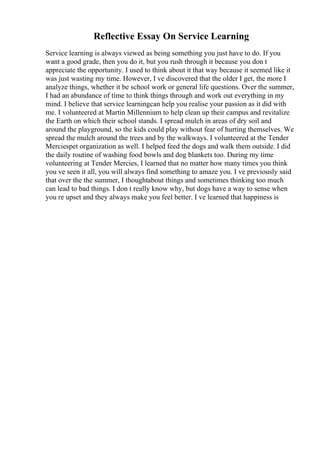 Reflective Essay On Service Learning
Service learning is always viewed as being something you just have to do. If you
want a good grade, then you do it, but you rush through it because you don t
appreciate the opportunity. I used to think about it that way because it seemed like it
was just wasting my time. However, I ve discovered that the older I get, the more I
analyze things, whether it be school work or general life questions. Over the summer,
I had an abundance of time to think things through and work out everything in my
mind. I believe that service learningcan help you realise your passion as it did with
me. I volunteered at Martin Millennium to help clean up their campus and revitalize
the Earth on which their school stands. I spread mulch in areas of dry soil and
around the playground, so the kids could play without fear of hurting themselves. We
spread the mulch around the trees and by the walkways. I volunteered at the Tender
Merciespet organization as well. I helped feed the dogs and walk them outside. I did
the daily routine of washing food bowls and dog blankets too. During my time
volunteering at Tender Mercies, I learned that no matter how many times you think
you ve seen it all, you will always find something to amaze you. I ve previously said
that over the the summer, I thoughtabout things and sometimes thinking too much
can lead to bad things. I don t really know why, but dogs have a way to sense when
you re upset and they always make you feel better. I ve learned that happiness is
 