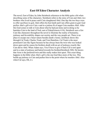 East Of Eden Character Analysis
The novel, East of Eden, by John Steinbeck references to the bible quite a bit when
describing some of the characters. Steinbeck refers to the story of Cain and Abel, two
brothers who lived in peace until Cain slaughtered Abel. One day the two boys were
to offer sacrifices to god; Abel offers his best lamb and Cain offers grain to god. God
prefers Abel s gift over Cain s and in a jealous fit of anger Cain murders Abel. After
this God comes to talk to Cain about what he had just done and in doing so he
banishes Cain to the land of Nod, east of Eden(Genesis 4:16). Steinbeck uses a few
Cain like characters throughout the novel to illustrate the reality of humanity;
jealousy and favorability shapes our society and the way people act. There is no
place to escape one s baser nature besides death s home; steinbeck shows this
through Cal Trask, Charles Trask, and Tom Hamilton. Cal Trask is the most
prominent Cain like figure because he has always been the twin who was looked
down upon and he causes his brothers death with an act of jealousy exactly like
Cain did to Abel. When Adam says, You ll have to give it back Cal is torn apart
and in a state of jealousy and hatred towards his brother(Steinbeck 540). He knows
that Aron is the preferred twin and this really makes him upset. This exact thing
happens in the bible when Abel s gift is the one God likes more of the two. This
builds up jealousy in Cain and pushes him to the point where he murders Abel. Also
when Cal says, Oh, it s
 