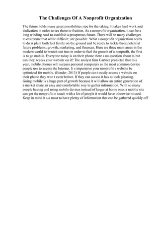 The Challenges Of A Nonprofit Organization
The future holds many great possibilities ripe for the taking. It takes hard work and
dedication in order to see those to fruition. As a nonprofit organization, it can be a
long winding road to establish a prosperous future. There will be many challenges
to overcome that while difficult; are possible. What a nonprofit organization needs
to do is plant both feet firmly on the ground and be ready to tackle three potential
future problems; growth, marketing, and finances. Here are three main areas in the
modern world to branch out into in order to fuel the growth of a nonprofit, the first
is to go mobile. Everyone today is on their phone there s no question about it, but
can they access your website on it? The analyst firm Gartner predicted that this
year, mobile phones will surpass personal computers as the most common device
people use to access the Internet. It s imperative your nonprofit s website be
optimized for mobile. (Bender, 2013) If people can t easily access a website on
their phone they won t even bother. If they can access it has to look pleasing.
Going mobile is a huge part of growth because it will allow an entire generation of
a market share an easy and comfortable way to gather information. With so many
people having and using mobile devises instead of larger at home ones a mobile site
can get the nonprofit in touch with a lot of people it would have otherwise missed.
Keep in mind it s a must to have plenty of information that can be gathered quickly off
 