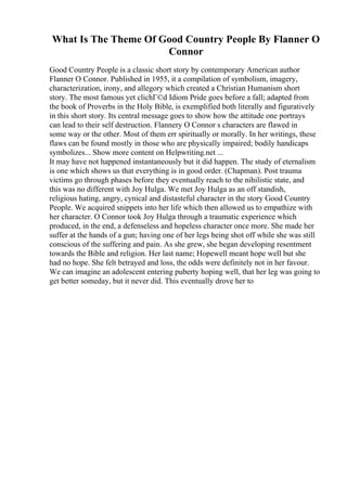What Is The Theme Of Good Country People By Flanner O
Connor
Good Country People is a classic short story by contemporary American author
Flanner O Connor. Published in 1955, it a compilation of symbolism, imagery,
characterization, irony, and allegory which created a Christian Humanism short
story. The most famous yet clichГ©d Idiom Pride goes before a fall; adapted from
the book of Proverbs in the Holy Bible, is exemplified both literally and figuratively
in this short story. Its central message goes to show how the attitude one portrays
can lead to their self destruction. Flannery O Connor s characters are flawed in
some way or the other. Most of them err spiritually or morally. In her writings, these
flaws can be found mostly in those who are physically impaired; bodily handicaps
symbolizes... Show more content on Helpwriting.net ...
It may have not happened instantaneously but it did happen. The study of eternalism
is one which shows us that everything is in good order. (Chapman). Post trauma
victims go through phases before they eventually reach to the nihilistic state, and
this was no different with Joy Hulga. We met Joy Hulga as an off standish,
religious hating, angry, cynical and distasteful character in the story Good Country
People. We acquired snippets into her life which then allowed us to empathize with
her character. O Connor took Joy Hulga through a traumatic experience which
produced, in the end, a defenseless and hopeless character once more. She made her
suffer at the hands of a gun; having one of her legs being shot off while she was still
conscious of the suffering and pain. As she grew, she began developing resentment
towards the Bible and religion. Her last name; Hopewell meant hope well but she
had no hope. She felt betrayed and loss, the odds were definitely not in her favour.
We can imagine an adolescent entering puberty hoping well, that her leg was going to
get better someday, but it never did. This eventually drove her to
 