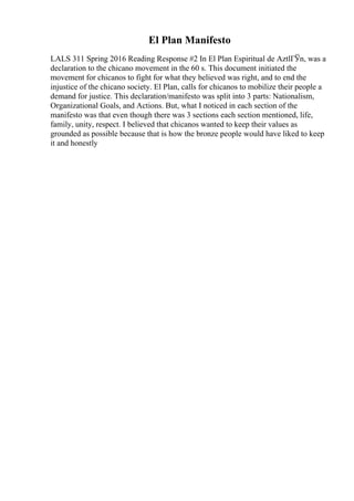 El Plan Manifesto
LALS 311 Spring 2016 Reading Response #2 In El Plan Espiritual de AztlГЎn, was a
declaration to the chicano movement in the 60 s. This document initiated the
movement for chicanos to fight for what they believed was right, and to end the
injustice of the chicano society. El Plan, calls for chicanos to mobilize their people a
demand for justice. This declaration/manifesto was split into 3 parts: Nationalism,
Organizational Goals, and Actions. But, what I noticed in each section of the
manifesto was that even though there was 3 sections each section mentioned, life,
family, unity, respect. I believed that chicanos wanted to keep their values as
grounded as possible because that is how the bronze people would have liked to keep
it and honestly
 