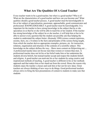 What Are The Qualities Of A Good Teacher
Every teacher wants to be a good teacher, but what is a good teacher? Who is it?
What are the characteristics of a good teacher and how can you become one? What
qualities should a good teacher possess. A good teacher must be knowledgeable in
his or her subject of specialisation, passionate, approachable, good communicator and
professional. KNOWLEDGEABLE A good teacher must be knowledgeable. It is
important for the teacher to have strong knowledge in the subject that he or she
specialises in so that he or she will be able to teach his or her student. If the teacher
has strong knowledge of the subject he or she teaches, it will help him or her to be
able to answer every question that the student can possibly ask thus helping the
student to understand the subject better. (Kennedy 1990) science content (opinions,
axioms, facts, etc.). It relates to the facts and principles of the science being taught,
from which the teacher derives appropriate examples, pictures, etc. for instruction,
relations, organisation and structure of the contents of a scientific subject. This
knowledge on the subject defines the way... Show more content on Helpwriting.net ...
A professional teacher does not favour men than women or women than men. A
professional teacher does not let his or her belief make him or her undermine the
students diverse beliefs, but instead teacher accept and respect the students beliefs
and religion. A good teacher can motivate his or her students by using creative and
inspirational methods of teaching. A good teacher is different in his or her methods
approach and that makes him or her stand out from the crowd. Hence the reason why
students enjoy the teacher s classes and seek him or her out for new ideas. Great
teachers are always thinking of new ways to do things. Good professional teachers
always strive to bring the best presentations of content to students to make sure that
students
 